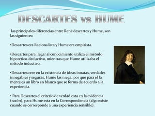 las principales diferencias entre René descartes y Hume, son
las siguientes:

•Descartes era Racionalista y Hume era empirista.

•Descartes para llegar al conocimiento utiliza el método
hipotético-deductivo, mientras que Hume utilizaba el
método inductivo.

•Descartes cree en la existencia de ideas innatas, verdades
innegables y seguras, Hume las niega, por que para el la
mente es un libro en blanco que se forma de acuerdo a la
experiencia.

• Para Descartes el criterio de verdad esta en la evidencia
(razón), para Hume esta en la Correspondencia (algo existe
cuando se corresponde a una experiencia sensible).
 