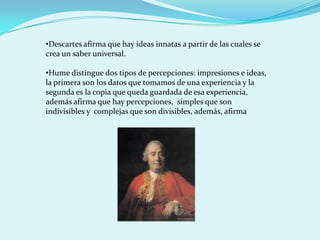 •Descartes afirma que hay ideas innatas a partir de las cuales se
crea un saber universal.

•Hume distingue dos tipos de percepciones: impresiones e ideas,
la primera son los datos que tomamos de una experiencia y la
segunda es la copia que queda guardada de esa experiencia,
además afirma que hay percepciones, simples que son
indivisibles y complejas que son divisibles, además, afirma
 