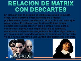 En relación con la película es visible que a Neo le cuesta
creer, pero Morfeo le muestra ejemplos y teorías
posiblemente ciertas, comienza a dudar sobre las cosas que
pasan y vive. En relación con la vida cotidiana es que
siempre nos cuesta creer en algo a simple vista, pero si
conocemos algo que nos haga dudar de su falsedad,
comenzamos a hacernos preguntas sobre si es algo certero o
no, pero aun así no podemos saber si estamos en lo correcto
ya que nunca sabremos una verdad completamente concreta.
 