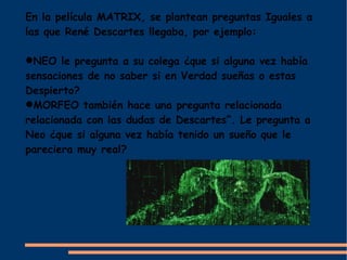 En la película MATRIX, se plantean preguntas Iguales a
las que René Descartes llegaba, por ejemplo:

NEO le pregunta a su colega ¿que si alguna vez había
sensaciones de no saber si en Verdad sueñas o estas
Despierto?
MORFEO también hace una pregunta relacionada
relacionada con las dudas de Descartes”. Le pregunta a
Neo ¿que si alguna vez había tenido un sueño que le
pareciera muy real?
 