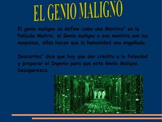 El genio maligno se define como una Mentira” en la
Película Matrix, el Genio maligno o esa mentira son las
maquinas, ellas hacen que la humanidad sea engañada.

Descartes” dice que hay que dar crédito a la falsedad
y preparar el Ingenio para que este Genio Maligno
Desaparezca.
 