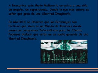 A Descartes este Genio Maligno lo arrastra a una vida
de engaño, de suposiciones, Donde lo que mas quiere es
soñar que goza de una Libertad Imaginaria.

En MATRIX se Observa que los Personajes son
Ficticios que viven en un Mundo de Ilusiones donde
pasan por programas Informáticos para tal Efecto,
Podemos deducir que están en un sueño gozando de una
libertad Imaginaria.
 