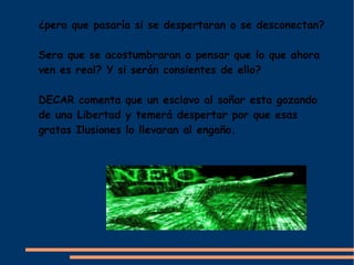 ¿pero que pasaría si se despertaran o se desconectan?

Sera que se acostumbraran a pensar que lo que ahora
ven es real? Y si serán consientes de ello?

DECAR comenta que un esclavo al soñar esta gozando
de una Libertad y temerá despertar por que esas
gratas Ilusiones lo llevaran al engaño.
 