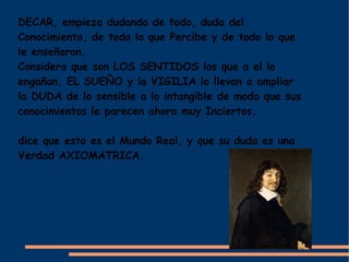 DECAR, empieza dudando de todo, duda del
Conocimiento, de todo lo que Percibe y de todo lo que
le enseñaron.
Considera que son LOS SENTIDOS los que a el lo
engañan. EL SUEÑO y la VIGILIA lo llevan a ampliar
la DUDA de lo sensible a lo intangible de modo que sus
conocimientos le parecen ahora muy Inciertos.

dice que esto es el Mundo Real, y que su duda es una
Verdad AXIOMATRICA.
 