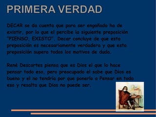 DECAR se da cuenta que para ser engañado ha de
existir, por lo que el percibe la siguiente preposición
“PIENSO, EXISTO”. Decar concluye de que esta
preposición es necesariamente verdadera y que esta
preposición supera todos los motivos de duda.

René Descartes piensa que es Dios el que lo hace
pensar todo eso, pero preocupado el sabe que Dios es
bueno y el no tendría por que ponerlo a Pensar en todo
eso y resalta que Dios no puede ser.
 