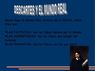 Decar llega al Mundo Real atreves de la IDEAS, estas
Idea son:

LAS FACTICIAS: son las Ideas hechas por el Mismo
LAS ADVENTICIAS: son las Ideas que surgen del
Exterior
LAS INNANTAS: son las Ideas con las que nació
 