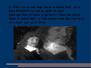La IDEA con la cual llega Decar al mundo Real, es la
Idea INNANTA la cual su saber es Dios.
Sabe que Dios es bueno y perfecto y hace que Decar
llegue al mundo Real, y Todo porque sabe que Dios no lo
va a dejar caer en el Error.
 
