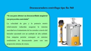 “Se usa para obtener un descascarillado magistral
con proyección controlada”
La velocidad de giro y la potencia motriz
relativamente reducidas aseguran la máxima
suavidad en el tratamiento de los cereales a través del
lanzador ejecutado con un acabado de alta calidad.
Esta máquina permite conseguir un máximo
rendimiento de descascarado junto con una
proporción mínima de rotura.
Descascaradora centrífuga tipo fks 560
 