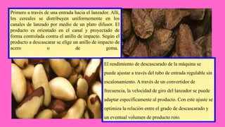 Primero a través de una entrada hacia el lanzador. Allí,
los cereales se distribuyen uniformemente en los
canales de lanzado por medio de un plato difusor. El
producto es orientado en el canal y proyectado de
forma controlada contra el anillo de impacto. Según el
producto a descascarar se elige un anillo de impacto de
acero o de goma.
El rendimiento de descascarado de la máquina se
puede ajustar a través del tubo de entrada regulable sin
escalonamiento. A través de un convertidor de
frecuencia, la velocidad de giro del lanzador se puede
adaptar específicamente al producto. Con este ajuste se
optimiza la relación entre el grado de descascarado y
un eventual volumen de producto roto.
 