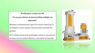 Rectificadora vertical vsm 250
“Se usa para obtener un descascarillado múltiple con
aspiración”
Mediante la eliminación por capas de la cáscara superficial, la
rectificadora vertical asegura el descascarado controlado del
producto.
En la robusta carcasa de la rectificadora vertical se encuentra un
eje hueco con seis muelas abrasivas y una camisa de tamizado.
 