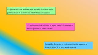 El ajuste sencillo de la distancia de la rendija de descascarado
permite influir en la intensidad del efecto de descascarado
Dos salidas dispuestas en posiciones opuestas aseguran la
descarga rápida de la mezcla descascarada.
. El rendimiento de la máquina se regula a través de un tubo de
entrada ajustable de forma variable.
 
