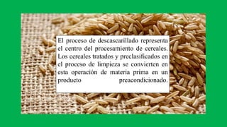 El proceso de descascarillado representa
el centro del procesamiento de cereales.
Los cereales tratados y preclasificados en
el proceso de limpieza se convierten en
esta operación de materia prima en un
producto preacondicionado.
 