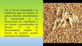 Con el fin de corresponder a la
multitud de tipos de cereales, se
aplican diferentes procedimientos
de descascarado, p. ej.
Descascarado por centrifugado o
por fricción o procedimientos de
abrasión. El uso de
descascaradoras elegidas en
función del producto permite
maximizar el rendimiento.
 