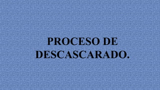 PROCESO DE
DESCASCARADO.
 