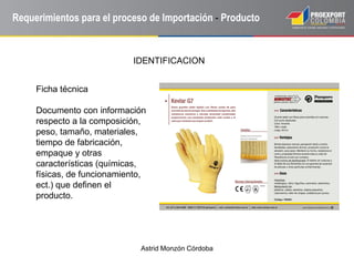 Astrid Monzón Córdoba
Requerimientos para el proceso de Importación - Producto
Ficha técnica
Documento con información
respecto a la composición,
peso, tamaño, materiales,
tiempo de fabricación,
empaque y otras
características (químicas,
físicas, de funcionamiento,
ect.) que definen el
producto.
IDENTIFICACION
 