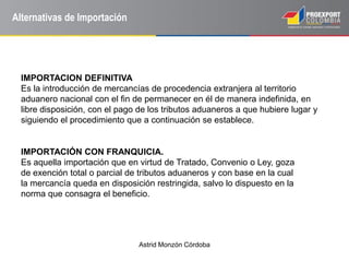 Astrid Monzón Córdoba
Alternativas de Importación
IMPORTACION DEFINITIVA
Es la introducción de mercancías de procedencia extranjera al territorio
aduanero nacional con el fin de permanecer en él de manera indefinida, en
libre disposición, con el pago de los tributos aduaneros a que hubiere lugar y
siguiendo el procedimiento que a continuación se establece.
IMPORTACIÓN CON FRANQUICIA.
Es aquella importación que en virtud de Tratado, Convenio o Ley, goza
de exención total o parcial de tributos aduaneros y con base en la cual
la mercancía queda en disposición restringida, salvo lo dispuesto en la
norma que consagra el beneficio.
 