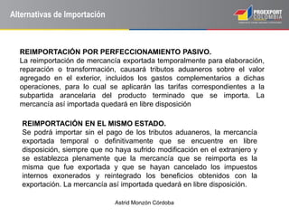 Astrid Monzón Córdoba
Alternativas de Importación
REIMPORTACIÓN POR PERFECCIONAMIENTO PASIVO.
La reimportación de mercancía exportada temporalmente para elaboración,
reparación o transformación, causará tributos aduaneros sobre el valor
agregado en el exterior, incluidos los gastos complementarios a dichas
operaciones, para lo cual se aplicarán las tarifas correspondientes a la
subpartida arancelaria del producto terminado que se importa. La
mercancía así importada quedará en libre disposición
REIMPORTACIÓN EN EL MISMO ESTADO.
Se podrá importar sin el pago de los tributos aduaneros, la mercancía
exportada temporal o definitivamente que se encuentre en libre
disposición, siempre que no haya sufrido modificación en el extranjero y
se establezca plenamente que la mercancía que se reimporta es la
misma que fue exportada y que se hayan cancelado los impuestos
internos exonerados y reintegrado los beneficios obtenidos con la
exportación. La mercancía así importada quedará en libre disposición.
 