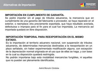 Astrid Monzón Córdoba
Alternativas de Importación
IMPORTACIÓN EN CUMPLIMIENTO DE GARANTÍA.
Se podrá importar sin el pago de tributos aduaneros, la mercancía que en
cumplimiento de una garantía del fabricante o proveedor, se haya reparado en el
exterior, o reemplace otra previamente exportada, que haya resultado averiada,
defectuosa o impropia para el fin para el cual fue importada. La mercancía así
importada quedará en libre disposición.
IMPORTACIÓN TEMPORAL PARA REEXPORTACIÓN EN EL MISMO
ESTADO.
Es la importación al territorio aduanero nacional, con suspensión de tributos
aduaneros, de determinadas mercancías destinadas a la reexportación en un
plazo señalado, sin haber experimentado modificación alguna, con excepción
de la depreciación normal originada en el uso que de ellas se haga, y con base
en la cual su disposición quedará restringida.
No podrán importarse bajo esta modalidad mercancías fungibles, ni aquellas
que no puedan ser plenamente identificadas.
 