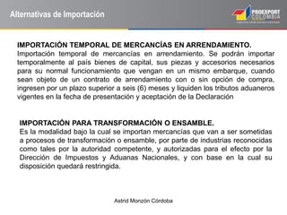 Astrid Monzón Córdoba
Alternativas de Importación
IMPORTACIÓN TEMPORAL DE MERCANCÍAS EN ARRENDAMIENTO.
Importación temporal de mercancías en arrendamiento. Se podrán importar
temporalmente al país bienes de capital, sus piezas y accesorios necesarios
para su normal funcionamiento que vengan en un mismo embarque, cuando
sean objeto de un contrato de arrendamiento con o sin opción de compra,
ingresen por un plazo superior a seis (6) meses y liquiden los tributos aduaneros
vigentes en la fecha de presentación y aceptación de la Declaración
IMPORTACIÓN PARA TRANSFORMACIÓN O ENSAMBLE.
Es la modalidad bajo la cual se importan mercancías que van a ser sometidas
a procesos de transformación o ensamble, por parte de industrias reconocidas
como tales por la autoridad competente, y autorizadas para el efecto por la
Dirección de Impuestos y Aduanas Nacionales, y con base en la cual su
disposición quedará restringida.
 