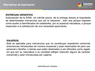 Astrid Monzón Córdoba
Alternativas de Importación
ENTREGAS URGENTES
Autorización de la DIAN sin trámite previo, de la entrega directa al Importador
de determinadas mercancías que así lo requieran , bien sea porque ingresen
como auxilio a damnificados de catástrofes, por su especial naturaleza, o porque
respondan a la satisfacción de una necesidad apremiante.
VIAJEROS.
Solo es aplicable para mercancías que no constituyan expedición comercial
(mercancías introducidas de manera ocasional y sean reservados de para uso
personal o familiar, o bienes que estén destinados a ser ofrecidos como regalo
sin que por su naturaleza o su cantidad reflejen intención alguna de carácter
comercial) y sean introducidas por viajeros.
 