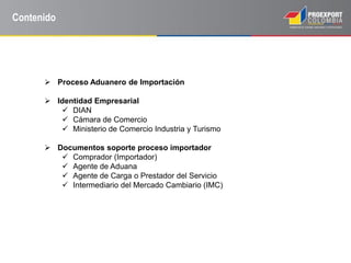 Contenido
 Proceso Aduanero de Importación
 Identidad Empresarial
 DIAN
 Cámara de Comercio
 Ministerio de Comercio Industria y Turismo
 Documentos soporte proceso importador
 Comprador (Importador)
 Agente de Aduana
 Agente de Carga o Prestador del Servicio
 Intermediario del Mercado Cambiario (IMC)
 