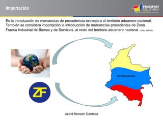 Astrid Monzón Córdoba
Importación
Es la introducción de mercancías de procedencia extranjera al territorio aduanero nacional.
También se considera importación la introducción de mercancías procedentes de Zona
Franca Industrial de Bienes y de Servicios, al resto del territorio aduanero nacional. (Dcto. 2685/99)
MERCANCÍAS
 