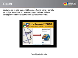 Astrid Monzón Córdoba
Incoterms
Conjunto de reglas que establecen de forma clara y sencilla
las obligaciones que en una compraventa internacional
corresponden tanto al comprador como al vendedor.
 