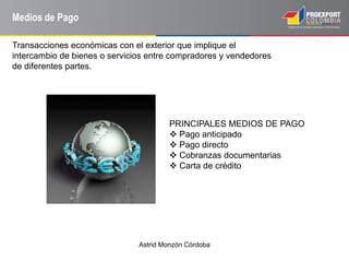Astrid Monzón Córdoba
Medios de Pago
Transacciones económicas con el exterior que implique el
intercambio de bienes o servicios entre compradores y vendedores
de diferentes partes.
PRINCIPALES MEDIOS DE PAGO
 Pago anticipado
 Pago directo
 Cobranzas documentarias
 Carta de crédito
 