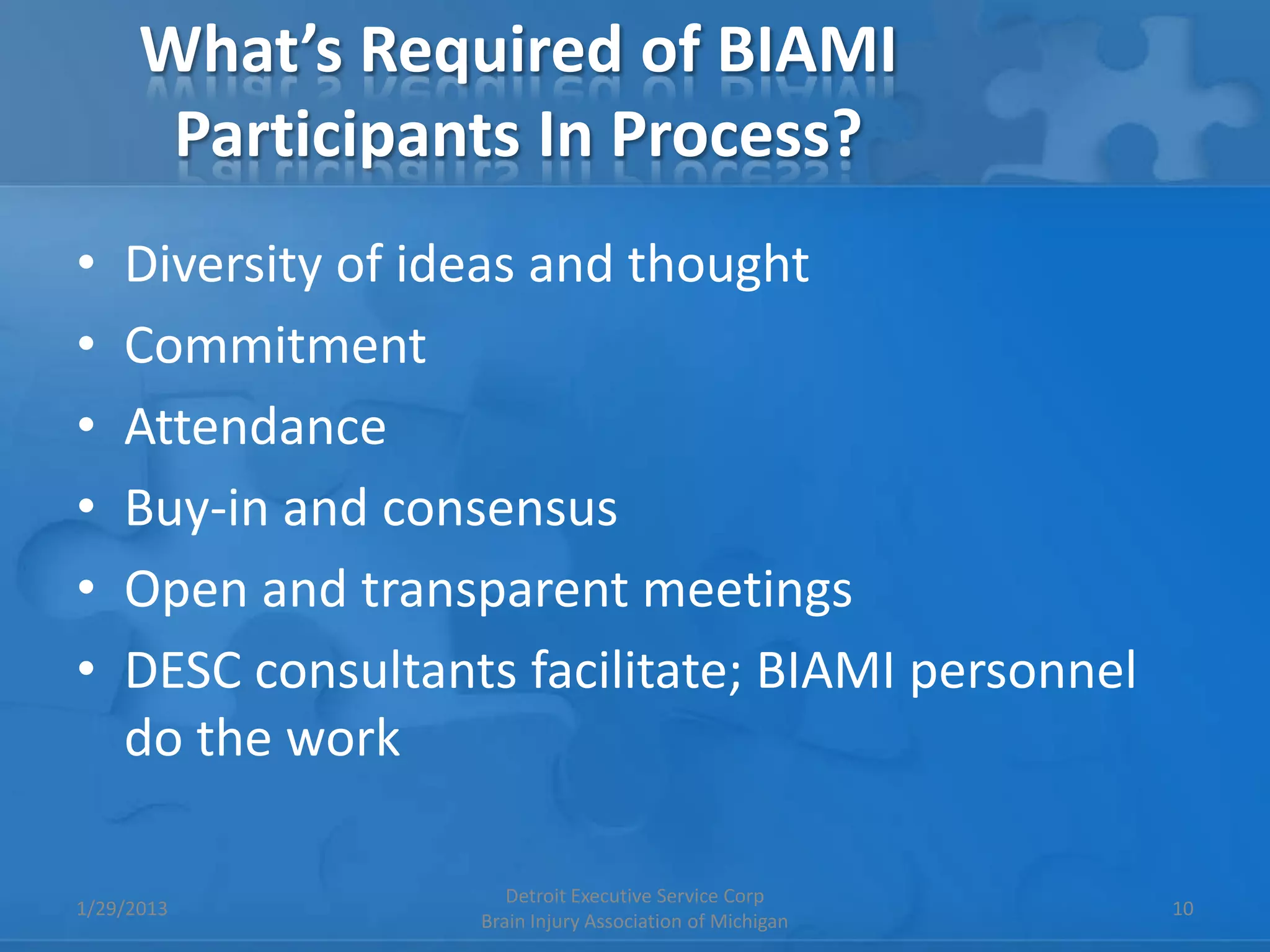 What’s Required of BIAMI
       Participants In Process?
•   Diversity of ideas and thought
•   Commitment
•   Attendance
•   Buy-in and consensus
•   Open and transparent meetings
•   DESC consultants facilitate; BIAMI personnel
    do the work

                      Detroit Executive Service Corp
1/29/2013                                                 10
                   Brain Injury Association of Michigan
 