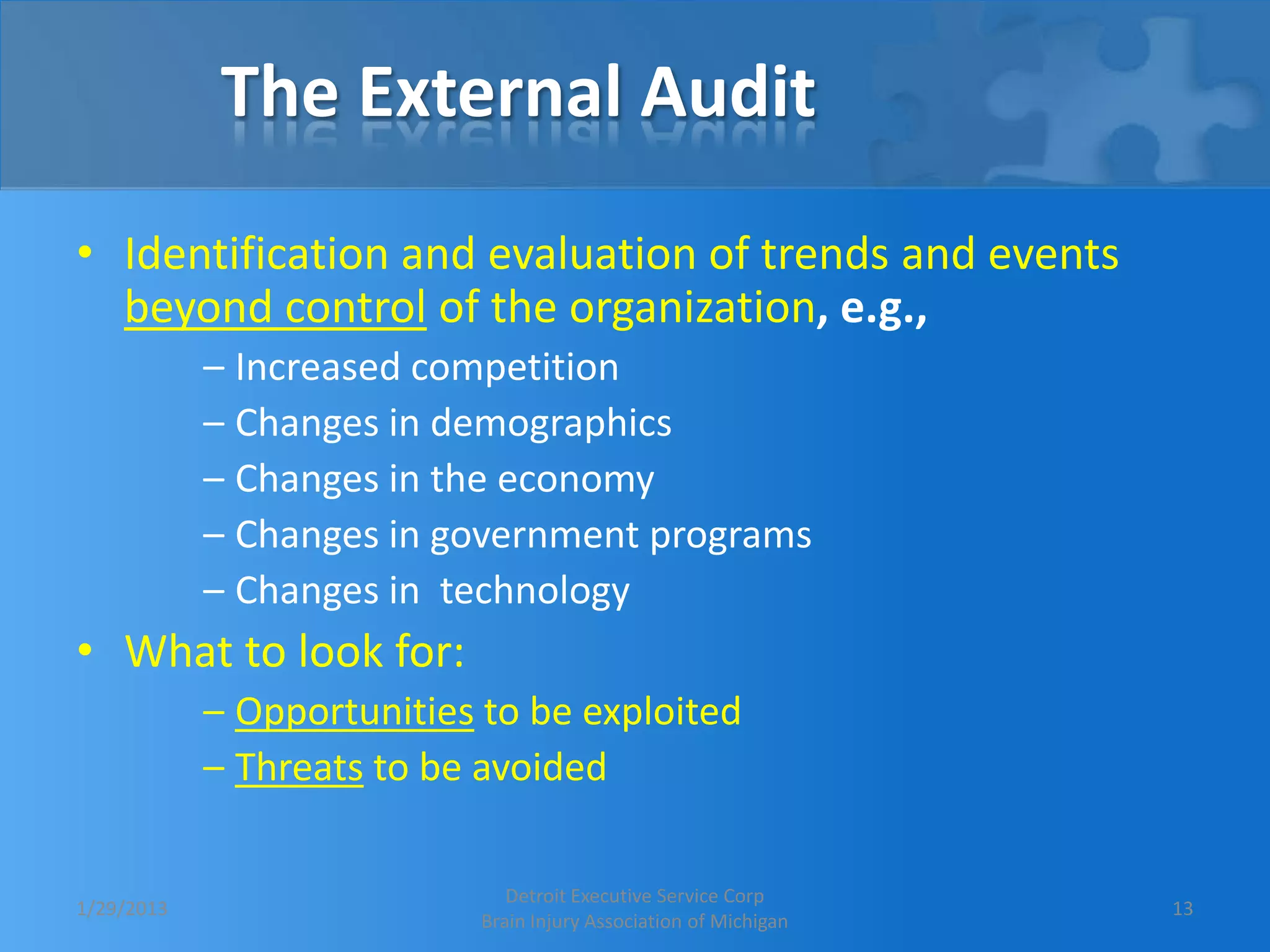 The External Audit
• Identification and evaluation of trends and events
  beyond control of the organization, e.g.,
            – Increased competition
            – Changes in demographics
            – Changes in the economy
            – Changes in government programs
            – Changes in technology
• What to look for:
            – Opportunities to be exploited
            – Threats to be avoided

                              Detroit Executive Service Corp
1/29/2013                                                         13
                           Brain Injury Association of Michigan
 