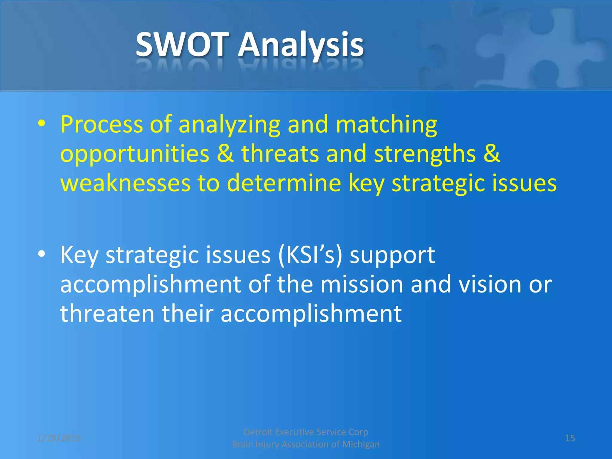 SWOT Analysis

• Process of analyzing and matching
  opportunities & threats and strengths &
  weaknesses to determine key strategic issues

• Key strategic issues (KSI’s) support
  accomplishment of the mission and vision or
  threaten their accomplishment



                    Detroit Executive Service Corp
1/29/2013                                               15
                 Brain Injury Association of Michigan
 