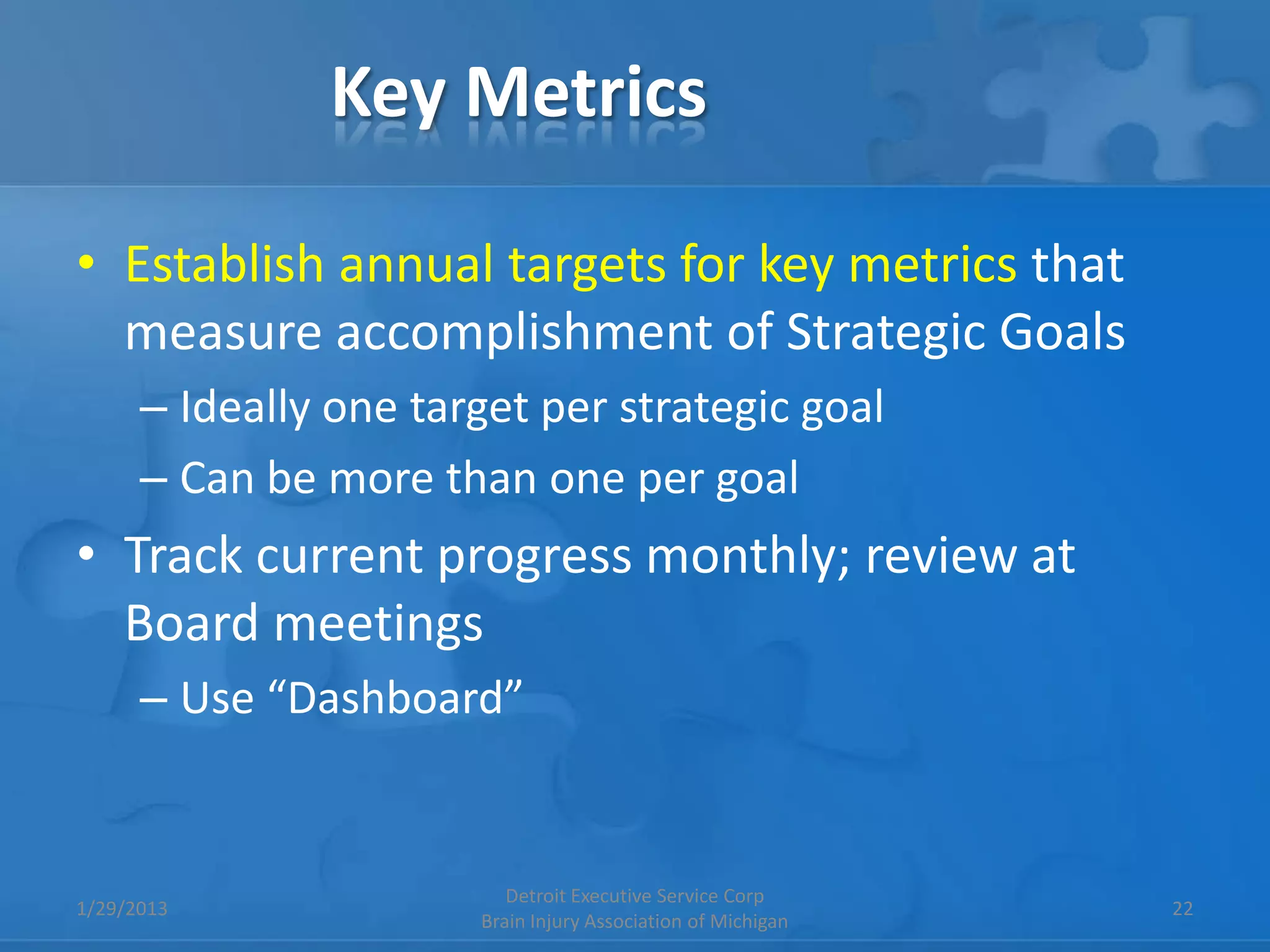 Key Metrics

• Establish annual targets for key metrics that
  measure accomplishment of Strategic Goals
      – Ideally one target per strategic goal
      – Can be more than one per goal
• Track current progress monthly; review at
  Board meetings
      – Use “Dashboard”


                          Detroit Executive Service Corp
1/29/2013                                                     22
                       Brain Injury Association of Michigan
 