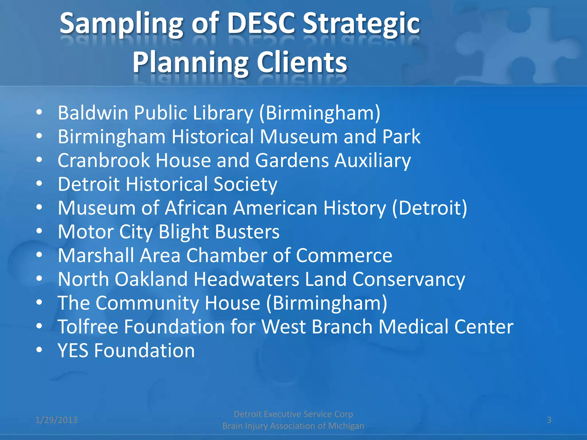 Sampling of DESC Strategic
         Planning Clients
•   Baldwin Public Library (Birmingham)
•   Birmingham Historical Museum and Park
•   Cranbrook House and Gardens Auxiliary
•   Detroit Historical Society
•   Museum of African American History (Detroit)
•   Motor City Blight Busters
•   Marshall Area Chamber of Commerce
•   North Oakland Headwaters Land Conservancy
•   The Community House (Birmingham)
•   Tolfree Foundation for West Branch Medical Center
•   YES Foundation

                        Detroit Executive Service Corp
1/29/2013                                                   3
                     Brain Injury Association of Michigan
 