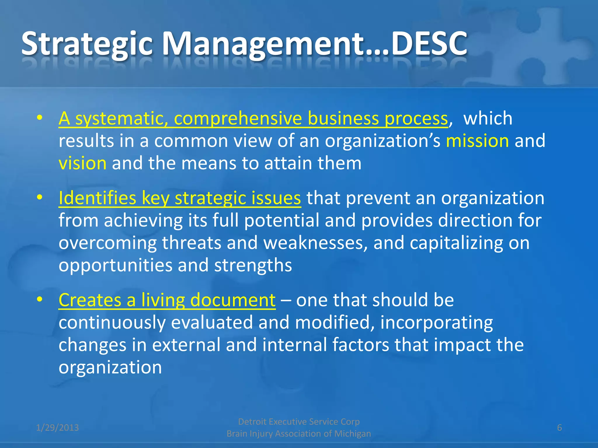 Strategic Management…DESC
• A systematic, comprehensive business process, which
  results in a common view of an organization’s mission and
  vision and the means to attain them
• Identifies key strategic issues that prevent an organization
  from achieving its full potential and provides direction for
  overcoming threats and weaknesses, and capitalizing on
  opportunities and strengths
• Creates a living document – one that should be
  continuously evaluated and modified, incorporating
  changes in external and internal factors that impact the
  organization

                          Detroit Executive Service Corp
1/29/2013                                                        6
                       Brain Injury Association of Michigan
 