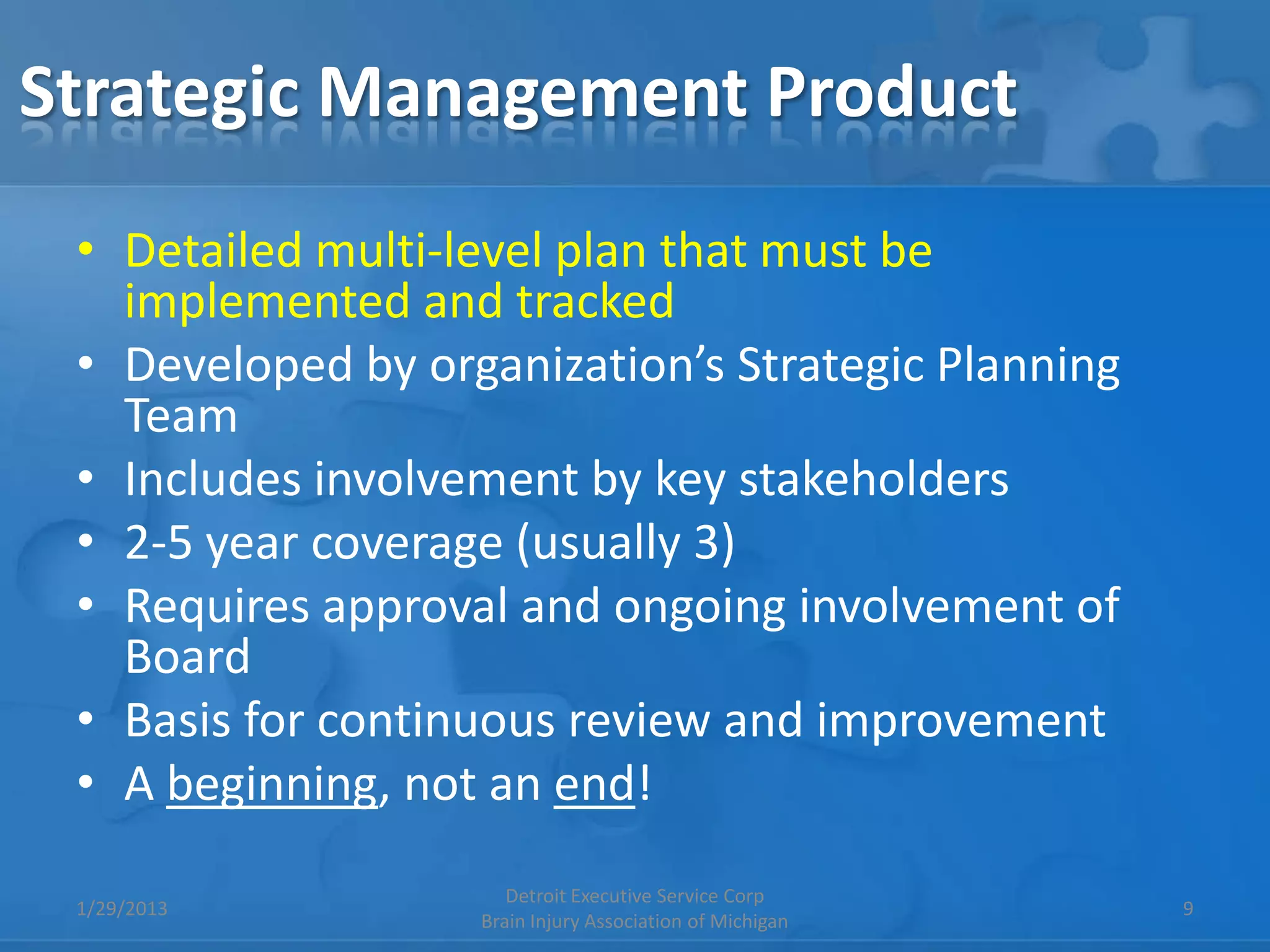 Strategic Management Product
 • Detailed multi-level plan that must be
   implemented and tracked
 • Developed by organization’s Strategic Planning
   Team
 • Includes involvement by key stakeholders
 • 2-5 year coverage (usually 3)
 • Requires approval and ongoing involvement of
   Board
 • Basis for continuous review and improvement
 • A beginning, not an end!
                      Detroit Executive Service Corp
 1/29/2013                                                9
                   Brain Injury Association of Michigan
 