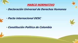 MARCO NORMATIVO
• Declaración Universal de Derechos Humanos
• Pacto internacional DESC
• Constitución Política de Colombia
 