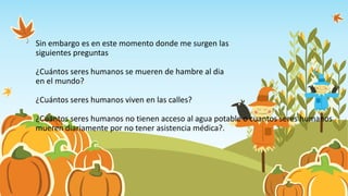 Sin embargo es en este momento donde me surgen las
siguientes preguntas
¿Cuántos seres humanos se mueren de hambre al dia
en el mundo?
¿Cuántos seres humanos viven en las calles?
¿Cuántos seres humanos no tienen acceso al agua potable o cuantos seres humanos
mueren diariamente por no tener asistencia médica?.
 