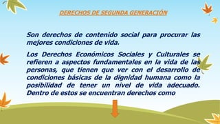 DERECHOS DE SEGUNDA GENERACIÓN
Son derechos de contenido social para procurar las
mejores condiciones de vida.
Los Derechos Económicos Sociales y Culturales se
refieren a aspectos fundamentales en la vida de las
personas, que tienen que ver con el desarrollo de
condiciones básicas de la dignidad humana como la
posibilidad de tener un nivel de vida adecuado.
Dentro de estos se encuentran derechos como
 