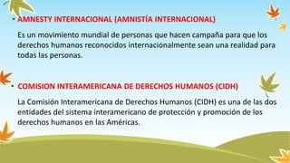 • AMNESTY INTERNACIONAL (AMNISTÍA INTERNACIONAL)
Es un movimiento mundial de personas que hacen campaña para que los
derechos humanos reconocidos internacionalmente sean una realidad para
todas las personas.
• COMISION INTERAMERICANA DE DERECHOS HUMANOS (CIDH)
La Comisión Interamericana de Derechos Humanos (CIDH) es una de las dos
entidades del sistema interamericano de protección y promoción de los
derechos humanos en las Américas.
 
