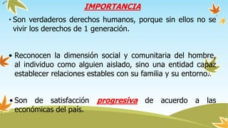 IMPORTANCIA
• Son verdaderos derechos humanos, porque sin ellos no se
vivir los derechos de 1 generación.
• Reconocen la dimensión social y comunitaria del hombre,
al individuo como alguien aislado, sino una entidad capaz
establecer relaciones estables con su familia y su entorno.
• Son de satisfacción progresiva de acuerdo a las
económicas del país.
 