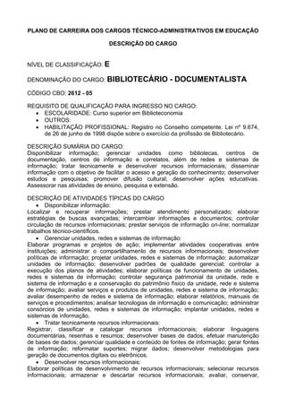 PLANO DE CARREIRA DOS CARGOS TÉCNICO-ADMINISTRATIVOS EM EDUCAÇÃO
DESCRIÇÃO DO CARGO
NÍVEL DE CLASSIFICAÇÃO: E
DENOMINAÇÃO DO CARGO: BIBLIOTECÁRIO - DOCUMENTALISTA
CÓDIGO CBO: 2612 - 05
REQUISITO DE QUALIFICAÇÃO PARA INGRESSO NO CARGO:
• ESCOLARIDADE: Curso superior em Biblioteconomia
• OUTROS:
• HABILITAÇÃO PROFISSIONAL: Registro no Conselho competente. Lei nº 9.674,
de 26 de junho de 1998 dispõe sobre o exercício da profissão de Bibliotecário.
DESCRIÇÃO SUMÁRIA DO CARGO:
Disponibilizar informação; gerenciar unidades como bibliotecas, centros de
documentação, centros de informação e correlatos, além de redes e sistemas de
informação; tratar tecnicamente e desenvolver recursos informacionais; disseminar
informação com o objetivo de facilitar o acesso e geração do conhecimento; desenvolver
estudos e pesquisas; promover difusão cultural; desenvolver ações educativas.
Assessorar nas atividades de ensino, pesquisa e extensão.
DESCRIÇÃO DE ATIVIDADES TÍPICAS DO CARGO
• Disponibilizar informação:
Localizar e recuperar informações; prestar atendimento personalizado; elaborar
estratégias de buscas avançadas; intercambiar informações e documentos; controlar
circulação de recursos informacionais; prestar serviços de informação on-line; normalizar
trabalhos técnico-científicos.
• Gerenciar unidades, redes e sistemas de informação:
Elaborar programas e projetos de ação; implementar atividades cooperativas entre
instituições; administrar o compartilhamento de recursos informacionais; desenvolver
políticas de informação; projetar unidades, redes e sistemas de informação; automatizar
unidades de informação; desenvolver padrões de qualidade gerencial; controlar a
execução dos planos de atividades; elaborar políticas de funcionamento de unidades,
redes e sistemas de informação; controlar segurança patrimonial da unidade, rede e
sistema de informação e a conservação do patrimônio físico da unidade, rede e sistema
de informação; avaliar serviços e produtos de unidades, redes e sistema de informação;
avaliar desempenho de redes e sistema de informação; elaborar relatórios, manuais de
serviços e procedimentos; analisar tecnologias de informação e comunicação; administrar
consórcios de unidades, redes e sistemas de informação; implantar unidades, redes e
sistemas de informação.
• Tratar tecnicamente recursos informacionais:
Registrar, classificar e catalogar recursos informacionais; elaborar linguagens
documentárias, resenhas e resumos; desenvolver bases de dados; efetuar manutenção
de bases de dados; gerenciar qualidade e conteúdo de fontes de informação; gerar fontes
de informação; reformatar suportes; migrar dados; desenvolver metodologias para
geração de documentos digitais ou eletrônicos.
• Desenvolver recursos informacionais:
Elaborar políticas de desenvolvimento de recursos informacionais; selecionar recursos
informacionais; armazenar e descartar recursos informacionais; avaliar, conservar,
 
