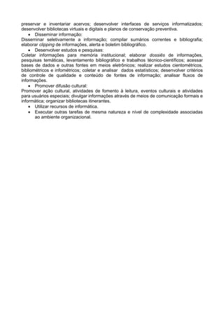 preservar e inventariar acervos; desenvolver interfaces de serviços informatizados;
desenvolver bibliotecas virtuais e digitais e planos de conservação preventiva.
• Disseminar informação:
Disseminar seletivamente a informação; compilar sumários correntes e bibliografia;
elaborar clipping de informações, alerta e boletim bibliográfico.
• Desenvolver estudos e pesquisas:
Coletar informações para memória institucional; elaborar dossiês de informações,
pesquisas temáticas, levantamento bibliográfico e trabalhos técnico-científicos; acessar
bases de dados e outras fontes em meios eletrônicos; realizar estudos cientométricos,
bibliométricos e infométricos; coletar e analisar dados estatísticos; desenvolver critérios
de controle de qualidade e conteúdo de fontes de informação; analisar fluxos de
informações.
• Promover difusão cultural:
Promover ação cultural, atividades de fomento à leitura, eventos culturais e atividades
para usuários especiais; divulgar informações através de meios de comunicação formais e
informática; organizar bibliotecas itinerantes.
• Utilizar recursos de informática.
• Executar outras tarefas de mesma natureza e nível de complexidade associadas
ao ambiente organizacional.
 