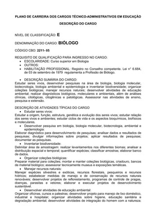 PLANO DE CARREIRA DOS CARGOS TÉCNICO-ADMINISTRATIVOS EM EDUCAÇÃO
DESCRIÇÃO DO CARGO
NÍVEL DE CLASSIFICAÇÃO: E
DENOMINAÇÃO DO CARGO: BIÓLOGO
CÓDIGO CBO: 2211- 05
REQUISITO DE QUALIFICAÇÃO PARA INGRESSO NO CARGO:
• ESCOLARIDADE: Curso superior em Biologia
• OUTROS:
• HABILITAÇÃO PROFISSIONAL: Registro no Conselho competente. Lei n° 6.684,
de 03 de setembro de 1979 regulamenta a Profissão de Biólogo.
• DESCRIÇÃO SUMÁRIA DO CARGO:
Estudar seres vivos, desenvolver pesquisas na área de biologia, biologia molecular,
biotecnologia, biologia ambiental e epidemiologia e inventariar biodiversidade; organizar
coleções biológicas; manejar recursos naturais; desenvolver atividades de educação
ambiental; realizar diagnósticos biológicos, moleculares e ambientais, além de análises
clínicas, citológicas, citogênicas e patológicas. Assessorar nas atividades de ensino,
pesquisa e extensão.
DESCRIÇÃO DE ATIVIDADES TÍPICAS DO CARGO
• Estudar seres vivos:
Estudar a origem, função, estrutura, genética e evolução dos seres vivos; estudar relação
dos seres vivos e ambientes; estudar ciclos de vida e os aspectos bioquímicos, biofísicos
e moleculares.
• Desenvolver pesquisa em biologia, biologia molecular, biotecnologia, ambiental e
epidemiologia:
Elaborar diagnóstico para desenvolvimento de pesquisas; analisar dados e resultados de
pesquisas; divulgar informações sobre projetos; aplicar resultados de pesquisas;
documentar as pesquisas.
• Inventariar biodiversidade:
Delimitar área de amostragem: realizar levantamentos nos diferentes biomas; analisar a
distribuição espacial e temporal; quantificar espécies; classificar amostras; elaborar banco
de dados.
• Organizar coleções biológicas:
Preparar material para coleções; montar e manter coleções biológicas, criadouro, bancos
de material biológico; assessorar tecnicamente museus e exposições temáticas.
• Manejar recursos naturais:
Manejar espécies silvestres e exóticas, recursos florestais, pesqueiros e recursos
hídricos; estabelecer medidas de manejo e de conservação de recursos naturais
renováveis; desenvolver projetos de reflorestamento, programas de controle de pragas,
doenças, parasitas e vetores; elaborar e executar projetos de desenvolvimento
sustentável.
• Desenvolver atividades de educação ambiental:
Organizar oficinas, cursos e palestras; desenvolver projeto para manejo de lixo doméstico,
industrial e hospitalar; organizar atividades sobre higiene, educação sanitária e
degradação ambiental; desenvolver atividades de integração do homem com a natureza;
 