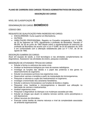 PLANO DE CARREIRA DOS CARGOS TÉCNICO-ADMINISTRATIVOS EM EDUCAÇÃO
DESCRIÇÃO DO CARGO
NÍVEL DE CLASSIFICAÇÃO: E
DENOMINAÇÃO DO CARGO: BIOMÉDICO
CÓDIGO CBO:
REQUISITO DE QUALIFICAÇÃO PARA INGRESSO NO CARGO:
• ESCOLARIDADE: Curso superior em Biomedicina.
• OUTROS:
• HABILITAÇÃO PROFISSIONAL: Registro no Conselho competente. Lei n° 6.684,
de 03 de setembro de 1979, regulamenta a profissão de Biomédico. Decreto nº
88.438, de 28 de junho de 1983 dispõe sobre a regulamentação do exercício da
profissão de Biomédico de acordo com a Lei nº 6.684, de 03 de setembro de 1979
e em conformidade com a alteração estabelecida pela Lei nº 7.707, de 30 de
agosto de 1982.
DESCRIÇÃO SUMÁRIA DO CARGO:
Atuar em equipes de saúde, a nível tecnológico e nas atividades complementares de
diagnósticos. Assessorar nas atividades de ensino, pesquisa e extensão.
DESCRIÇÃO DE ATIVIDADES TÍPICAS DO CARGO
• Estudar a forma e a estrutura dos seres vivos.
• Analisar os fenômenos biológicos por meio de exames radiológicos.
• Investigar as funções das células e o papel das proteínas e dos genes no
desenvolvimento do organismo.
• Estudar os processos químicos nos organismos vivos.
• Desenvolver vacinas e remédios a partir da manipulação de microorganismos.
• Pesquisar a natureza e a ação dos medicamentos no organismo.
• Investigar a transmissão dos caracteres hereditários.
• Estudar a estrutura microscópica e as funções de tecidos e órgãos.
• Pesquisar vírus, bactérias e microorganismos e descobrir sua utilização na
fabricação de vacinas e medicamentos.
• Analisar organismos vivos.
• Pesquisar e diagnosticar as doenças e as mudanças causadas por elas.
• Estudar as drogas que atuam no sistema nervoso central, como psicotrópicos e
anti depressivos.
• Utilizar recursos de informática.
• Executar outras tarefas de mesma natureza e nível de complexidade associadas
ao ambiente organizacional.
 