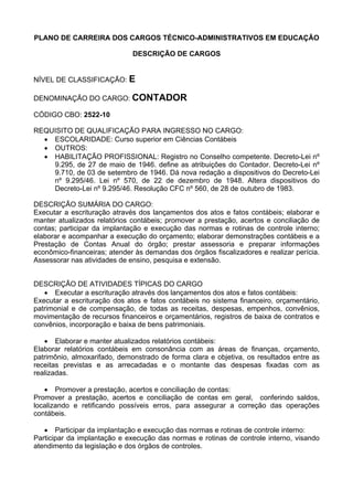 PLANO DE CARREIRA DOS CARGOS TÉCNICO-ADMINISTRATIVOS EM EDUCAÇÃO
DESCRIÇÃO DE CARGOS
NÍVEL DE CLASSIFICAÇÃO: E
DENOMINAÇÃO DO CARGO: CONTADOR
CÓDIGO CBO: 2522-10
REQUISITO DE QUALIFICAÇÃO PARA INGRESSO NO CARGO:
• ESCOLARIDADE: Curso superior em Ciências Contábeis
• OUTROS:
• HABILITAÇÃO PROFISSIONAL: Registro no Conselho competente. Decreto-Lei nº
9.295, de 27 de maio de 1946. define as atribuições do Contador. Decreto-Lei nº
9.710, de 03 de setembro de 1946. Dá nova redação a dispositivos do Decreto-Lei
nº 9.295/46. Lei nº 570, de 22 de dezembro de 1948. Altera dispositivos do
Decreto-Lei nº 9.295/46. Resolução CFC nº 560, de 28 de outubro de 1983.
DESCRIÇÃO SUMÁRIA DO CARGO:
Executar a escrituração através dos lançamentos dos atos e fatos contábeis; elaborar e
manter atualizados relatórios contábeis; promover a prestação, acertos e conciliação de
contas; participar da implantação e execução das normas e rotinas de controle interno;
elaborar e acompanhar a execução do orçamento; elaborar demonstrações contábeis e a
Prestação de Contas Anual do órgão; prestar assessoria e preparar informações
econômico-financeiras; atender às demandas dos órgãos fiscalizadores e realizar perícia.
Assessorar nas atividades de ensino, pesquisa e extensão.
DESCRIÇÃO DE ATIVIDADES TÍPICAS DO CARGO
• Executar a escrituração através dos lançamentos dos atos e fatos contábeis:
Executar a escrituração dos atos e fatos contábeis no sistema financeiro, orçamentário,
patrimonial e de compensação, de todas as receitas, despesas, empenhos, convênios,
movimentação de recursos financeiros e orçamentários, registros de baixa de contratos e
convênios, incorporação e baixa de bens patrimoniais.
• Elaborar e manter atualizados relatórios contábeis:
Elaborar relatórios contábeis em consonância com as áreas de finanças, orçamento,
patrimônio, almoxarifado, demonstrado de forma clara e objetiva, os resultados entre as
receitas previstas e as arrecadadas e o montante das despesas fixadas com as
realizadas.
• Promover a prestação, acertos e conciliação de contas:
Promover a prestação, acertos e conciliação de contas em geral, conferindo saldos,
localizando e retificando possíveis erros, para assegurar a correção das operações
contábeis.
• Participar da implantação e execução das normas e rotinas de controle interno:
Participar da implantação e execução das normas e rotinas de controle interno, visando
atendimento da legislação e dos órgãos de controles.
 