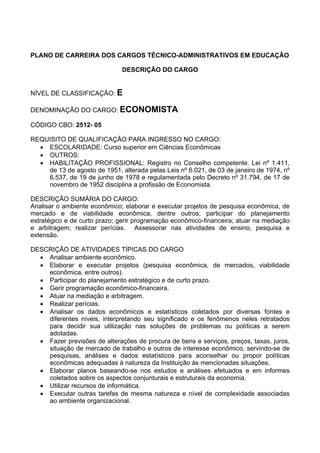 PLANO DE CARREIRA DOS CARGOS TÉCNICO-ADMINISTRATIVOS EM EDUCAÇÃO
DESCRIÇÃO DO CARGO
NÍVEL DE CLASSIFICAÇÃO: E
DENOMINAÇÃO DO CARGO: ECONOMISTA
CÓDIGO CBO: 2512- 05
REQUISITO DE QUALIFICAÇÃO PARA INGRESSO NO CARGO:
• ESCOLARIDADE: Curso superior em Ciências Econômicas
• OUTROS:
• HABILITAÇÃO PROFISSIONAL: Registro no Conselho competente. Lei nº 1.411,
de 13 de agosto de 1951, alterada pelas Leis nº 6.021, de 03 de janeiro de 1974, nº
6.537, de 19 de junho de 1978 e regulamentada pelo Decreto nº 31.794, de 17 de
novembro de 1952 disciplina a profissão de Economista.
DESCRIÇÃO SUMÁRIA DO CARGO:
Analisar o ambiente econômico; elaborar e executar projetos de pesquisa econômica, de
mercado e de viabilidade econômica, dentre outros; participar do planejamento
estratégico e de curto prazo; gerir programação econômico-financeira; atuar na mediação
e arbitragem; realizar perícias. Assessorar nas atividades de ensino, pesquisa e
extensão.
DESCRIÇÃO DE ATIVIDADES TÍPICAS DO CARGO
• Analisar ambiente econômico.
• Elaborar e executar projetos (pesquisa econômica, de mercados, viabilidade
econômica, entre outros).
• Participar do planejamento estratégico e de curto prazo.
• Gerir programação econômico-financeira.
• Atuar na mediação e arbitragem.
• Realizar perícias.
• Analisar os dados econômicos e estatísticos coletados por diversas fontes e
diferentes níveis, interpretando seu significado e os fenômenos neles retratados
para decidir sua utilização nas soluções de problemas ou políticas a serem
adotadas.
• Fazer previsões de alterações de procura de bens e serviços, preços, taxas, juros,
situação de mercado de trabalho e outros de interesse econômico, servindo-se de
pesquisas, análises e dados estatísticos para aconselhar ou propor políticas
econômicas adequadas à natureza da Instituição às mencionadas situações.
• Elaborar planos baseando-se nos estudos e análises efetuados e em informes
coletados sobre os aspectos conjunturais e estruturais da economia.
• Utilizar recursos de informática.
• Executar outras tarefas de mesma natureza e nível de complexidade associadas
ao ambiente organizacional.
 