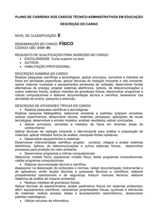 PLANO DE CARREIRA DOS CARGOS TÉCNICO-ADMINISTRATIVOS EM EDUCAÇÃO
DESCRIÇÃO DO CARGO
NÍVEL DE CLASSIFICAÇÃO: E
DENOMINAÇÃO DO CARGO: FÍSICO
CÓDIGO CBO: 2131- 05
REQUISITO DE QUALIFICAÇÃO PARA INGRESSO NO CARGO:
• ESCOLARIDADE: Curso superior na área
• OUTROS:
• HABILITAÇÃO PROFISSIONAL:
DESCRIÇÃO SUMÁRIA DO CARGO:
Realizar pesquisas científicas e tecnológicas; aplicar princípios, conceitos e métodos da
física em atividades específicas; aplicar técnicas de radiação ionizante e não ionizante;
operar reatores nucleares e equipamentos emissores de radiação; desenvolver fontes
alternativas de energia; projetar sistemas eletrônicos, ópticos, de telecomunicações e
outros sistemas físicos; realizar medidas de grandezas físicas, desenvolver programas e
rotinas computacionais e elaborar documentação técnica e científica. Assessorar nas
atividades de ensino, pesquisa e extensão.
DESCRIÇÃO DE ATIVIDADES TÍPICAS DO CARGO
• Realizar pesquisas científicas e tecnológicas:
Realizar pesquisa bibliográfica; selecionar amostras e padrões; preparar amostras;
realizar experimentos; desenvolver teorias, materiais, processos, aplicações de novas
tecnologias; desenvolver e simular modelos; analisar resultados; extrair conclusões.
• Aplicar princípios, conceitos e métodos da física em diversas áreas do
conhecimento:
Aplicar técnicas de radiação ionizante e não-ionizante para análise e preparação de
materiais; aplicar métodos físicos de análise; manipular fontes radiativas.
• Desenvolver equipamentos e sistemas:
Desenvolver instrumentação científica; projetar, construir, integrar e avaliar sistemas
eletrônicos, ópticos, de telecomunicações e outros sistemas físicos; desenvolver
processos para proteção do meio ambiente.
• Desenvolver programas e rotinas computacionais:
Selecionar modelo físico; equacionar modelo físico; testar programas computacionais;
validar programas computacionais.
• Elaborar documentação técnica e científica:
Assessorar na elaboração de protocolos e normas; redigir documentação instrumental e
de aplicativos; emitir laudos técnicos e pareceres técnicos e científicos; elaborar
procedimentos operacionais e de segurança; traduzir manuais técnicos; elaborar
relatórios de análise de impacto ambiental.
• Realizar medidas de grandezas físicas:
Aplicar técnicas de espectrometria; avaliar parâmetros físicos em sistemas ambientais;
aferir equipamentos científicos; caracterizar propriedades físicas, químicas e estruturais
de materiais; realizar ensaios, testes e levantamentos radiométricos.; desenvolver
padrões metrológicos.
• Utilizar recursos de informática.
 