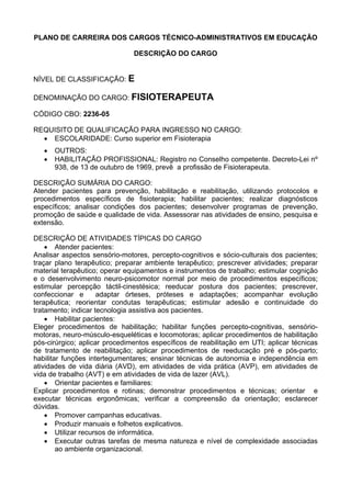 PLANO DE CARREIRA DOS CARGOS TÉCNICO-ADMINISTRATIVOS EM EDUCAÇÃO
DESCRIÇÃO DO CARGO
NÍVEL DE CLASSIFICAÇÃO: E
DENOMINAÇÃO DO CARGO: FISIOTERAPEUTA
CÓDIGO CBO: 2236-05
REQUISITO DE QUALIFICAÇÃO PARA INGRESSO NO CARGO:
• ESCOLARIDADE: Curso superior em Fisioterapia
• OUTROS:
• HABILITAÇÃO PROFISSIONAL: Registro no Conselho competente. Decreto-Lei nº
938, de 13 de outubro de 1969, prevê a profissão de Fisioterapeuta.
DESCRIÇÃO SUMÁRIA DO CARGO:
Atender pacientes para prevenção, habilitação e reabilitação, utilizando protocolos e
procedimentos específicos de fisioterapia; habilitar pacientes; realizar diagnósticos
específicos; analisar condições dos pacientes; desenvolver programas de prevenção,
promoção de saúde e qualidade de vida. Assessorar nas atividades de ensino, pesquisa e
extensão.
DESCRIÇÃO DE ATIVIDADES TÍPICAS DO CARGO
• Atender pacientes:
Analisar aspectos sensório-motores, percepto-cognitivos e sócio-culturais dos pacientes;
traçar plano terapêutico; preparar ambiente terapêutico; prescrever atividades; preparar
material terapêutico; operar equipamentos e instrumentos de trabalho; estimular cognição
e o desenvolvimento neuro-psicomotor normal por meio de procedimentos específicos;
estimular percepção táctil-cinestésica; reeducar postura dos pacientes; prescrever,
confeccionar e adaptar órteses, próteses e adaptações; acompanhar evolução
terapêutica; reorientar condutas terapêuticas; estimular adesão e continuidade do
tratamento; indicar tecnologia assistiva aos pacientes.
• Habilitar pacientes:
Eleger procedimentos de habilitação; habilitar funções percepto-cognitivas, sensório-
motoras, neuro-músculo-esqueléticas e locomotoras; aplicar procedimentos de habilitação
pós-cirúrgico; aplicar procedimentos específicos de reabilitação em UTI; aplicar técnicas
de tratamento de reabilitação; aplicar procedimentos de reeducação pré e pós-parto;
habilitar funções intertegumentares; ensinar técnicas de autonomia e independência em
atividades de vida diária (AVD), em atividades de vida prática (AVP), em atividades de
vida de trabalho (AVT) e em atividades de vida de lazer (AVL).
• Orientar pacientes e familiares:
Explicar procedimentos e rotinas; demonstrar procedimentos e técnicas; orientar e
executar técnicas ergonômicas; verificar a compreensão da orientação; esclarecer
dúvidas.
• Promover campanhas educativas.
• Produzir manuais e folhetos explicativos.
• Utilizar recursos de informática.
• Executar outras tarefas de mesma natureza e nível de complexidade associadas
ao ambiente organizacional.
 