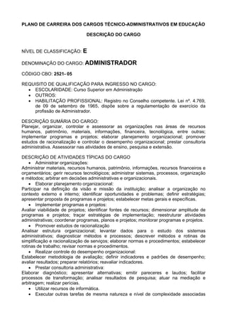 PLANO DE CARREIRA DOS CARGOS TÉCNICO-ADMINISTRATIVOS EM EDUCAÇÃO
DESCRIÇÃO DO CARGO
NÍVEL DE CLASSIFICAÇÃO: E
DENOMINAÇÃO DO CARGO: ADMINISTRADOR
CÓDIGO CBO: 2521- 05
REQUISITO DE QUALIFICAÇÃO PARA INGRESSO NO CARGO:
• ESCOLARIDADE: Curso Superior em Administração
• OUTROS:
• HABILITAÇÃO PROFISSIONAL: Registro no Conselho competente. Lei nº. 4.769,
de 09 de setembro de 1965, dispõe sobre a regulamentação de exercício da
profissão de Administrador.
DESCRIÇÃO SUMÁRIA DO CARGO:
Planejar, organizar, controlar e assessorar as organizações nas áreas de recursos
humanos, patrimônio, materiais, informações, financeira, tecnológica, entre outras;
implementar programas e projetos; elaborar planejamento organizacional; promover
estudos de racionalização e controlar o desempenho organizacional; prestar consultoria
administrativa. Assessorar nas atividades de ensino, pesquisa e extensão.
DESCRIÇÃO DE ATIVIDADES TÍPICAS DO CARGO
• Administrar organizações:
Administrar materiais, recursos humanos, patrimônio, informações, recursos financeiros e
orçamentários; gerir recursos tecnológicos; administrar sistemas, processos, organização
e métodos; arbitrar em decisões administrativas e organizacionais.
• Elaborar planejamento organizacional:
Participar na definição da visão e missão da instituição; analisar a organização no
contexto externo e interno; identificar oportunidades e problemas; definir estratégias;
apresentar proposta de programas e projetos; estabelecer metas gerais e específicas.
• Implementar programas e projetos:
Avaliar viabilidade de projetos; identificar fontes de recursos; dimensionar amplitude de
programas e projetos; traçar estratégias de implementação; reestruturar atividades
administrativas; coordenar programas, planos e projetos; monitorar programas e projetos.
• Promover estudos de racionalização
Analisar estrutura organizacional; levantar dados para o estudo dos sistemas
administrativos; diagnosticar métodos e processos; descrever métodos e rotinas de
simplificação e racionalização de serviços; elaborar normas e procedimentos; estabelecer
rotinas de trabalho; revisar normas e procedimentos.
• Realizar controle do desempenho organizacional:
Estabelecer metodologia de avaliação; definir indicadores e padrões de desempenho;
avaliar resultados; preparar relatórios; reavaliar indicadores.
• Prestar consultoria administrativa:
Elaborar diagnóstico; apresentar alternativas; emitir pareceres e laudos; facilitar
processos de transformação; analisar resultados de pesquisa; atuar na mediação e
arbitragem; realizar perícias.
• Utilizar recursos de informática.
• Executar outras tarefas de mesma natureza e nível de complexidade associadas
 