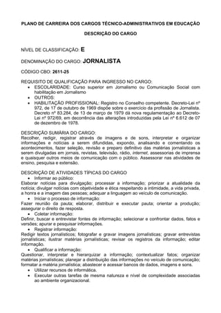 PLANO DE CARREIRA DOS CARGOS TÉCNICO-ADMINISTRATIVOS EM EDUCAÇÃO
DESCRIÇÃO DO CARGO
NÍVEL DE CLASSIFICAÇÃO: E
DENOMINAÇÃO DO CARGO: JORNALISTA
CÓDIGO CBO: 2611-25
REQUISITO DE QUALIFICAÇÃO PARA INGRESSO NO CARGO:
• ESCOLARIDADE: Curso superior em Jornalismo ou Comunicação Social com
habilitação em Jornalismo
• OUTROS:
• HABILITAÇÃO PROFISSIONAL: Registro no Conselho competente. Decreto-Lei nº
972, de 17 de outubro de 1969 dispõe sobre o exercício da profissão de Jornalista.
Decreto nº 83.284, de 13 de março de 1979 dá nova regulamentação ao Decreto-
Lei nº 972/69, em decorrência das alterações introduzidas pela Lei nº 6.612 de 07
de dezembro de 1978.
DESCRIÇÃO SUMÁRIA DO CARGO:
Recolher, redigir, registrar através de imagens e de sons, interpretar e organizar
informações e notícias a serem difundidas, expondo, analisando e comentando os
acontecimentos, fazer seleção, revisão e preparo definitivo das matérias jornalísticas a
serem divulgadas em jornais, revistas, televisão, rádio, internet, assessorias de imprensa
e quaisquer outros meios de comunicação com o público. Assessorar nas atividades de
ensino, pesquisa e extensão.
DESCRIÇÃO DE ATIVIDADES TÍPICAS DO CARGO
• Informar ao público:
Elaborar notícias para divulgação; processar a informação; priorizar a atualidade da
notícia; divulgar notícias com objetividade e ética respeitando a intimidade, a vida privada,
a honra e a imagem das pessoas; adequar a linguagem ao veículo de comunicação.
• Iniciar o processo de informação:
Fazer reunião da pauta; elaborar, distribuir e executar pauta; orientar a produção;
assegurar o direito de resposta.
• Coletar informação:
Definir, buscar e entrevistar fontes de informação; selecionar e confrontar dados, fatos e
versões; apurar e pesquisar informações.
• Registrar informação:
Redigir textos jornalísticos; fotografar e gravar imagens jornalísticas; gravar entrevistas
jornalísticas; ilustrar matérias jornalísticas; revisar os registros da informação; editar
informação.
• Qualificar a informação:
Questionar, interpretar e hierarquizar a informação; contextualizar fatos; organizar
matérias jornalísticas; planejar a distribuição das informações no veículo de comunicação;
formatar a matéria jornalística; abastecer e acessar bancos de dados, imagens e sons.
• Utilizar recursos de informática.
• Executar outras tarefas de mesma natureza e nível de complexidade associadas
ao ambiente organizacional.
 